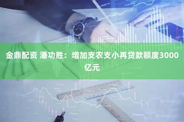 金鼎配资 潘功胜：增加支农支小再贷款额度3000亿元