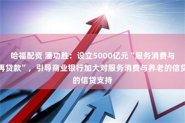 哈福配资 潘功胜：设立5000亿元“服务消费与养老再贷款”，引导商业银行加大对服务消费与养老的信贷支持