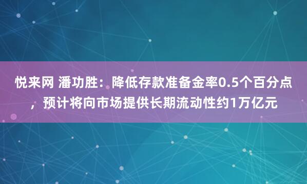 悦来网 潘功胜：降低存款准备金率0.5个百分点，预计将向市场提供长期流动性约1万亿元