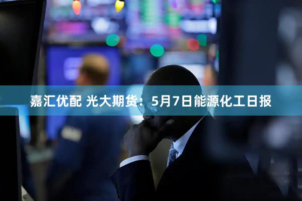 嘉汇优配 光大期货：5月7日能源化工日报