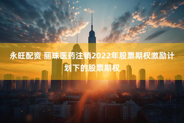 永旺配资 丽珠医药注销2022年股票期权激励计划下的股票期权