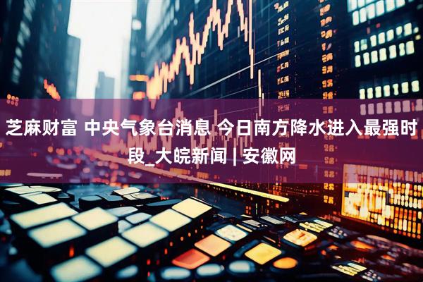 芝麻财富 中央气象台消息 今日南方降水进入最强时段_大皖新闻 | 安徽网
