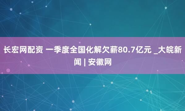 长宏网配资 一季度全国化解欠薪80.7亿元 _大皖新闻 | 安徽网