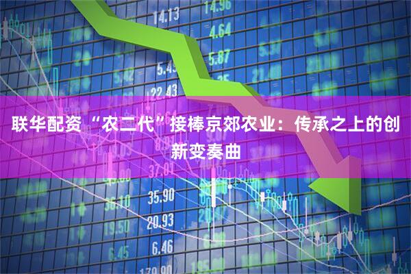 联华配资 “农二代”接棒京郊农业：传承之上的创新变奏曲