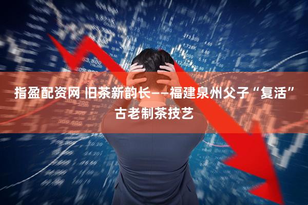 指盈配资网 旧茶新韵长——福建泉州父子“复活”古老制茶技艺