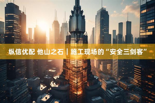 纵信优配 他山之石｜施工现场的“安全三剑客”