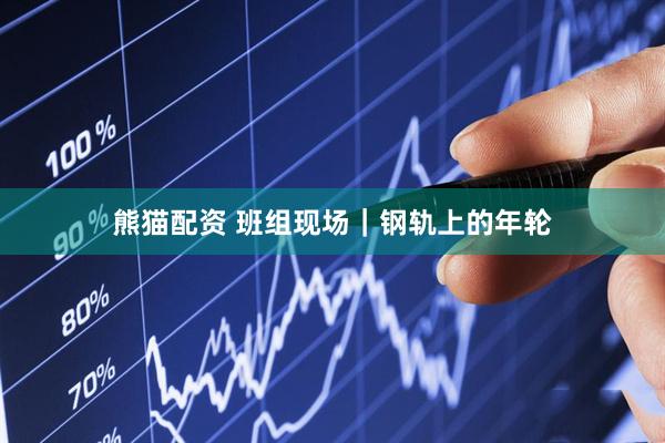 熊猫配资 班组现场｜钢轨上的年轮
