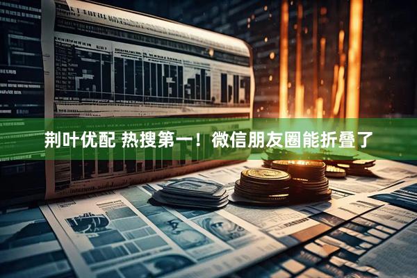 荆叶优配 热搜第一！微信朋友圈能折叠了