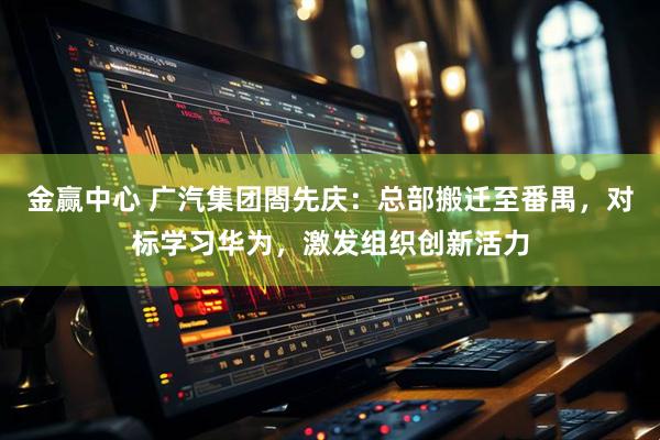金赢中心 广汽集团閤先庆：总部搬迁至番禺，对标学习华为，激发组织创新活力