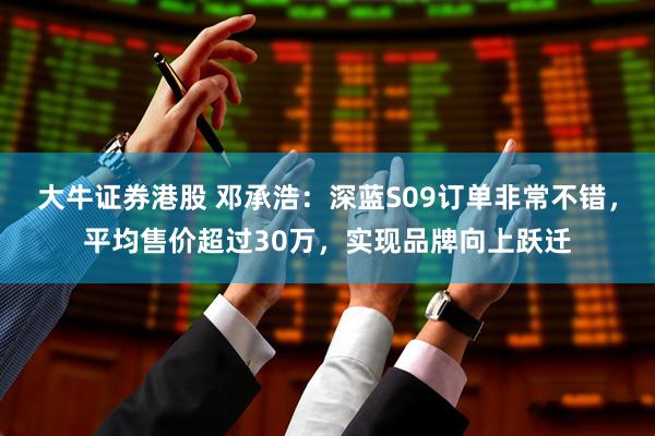 大牛证券港股 邓承浩：深蓝S09订单非常不错，平均售价超过30万，实现品牌向上跃迁