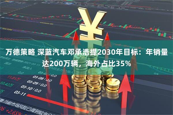 万德策略 深蓝汽车邓承浩提2030年目标：年销量达200万辆，海外占比35%