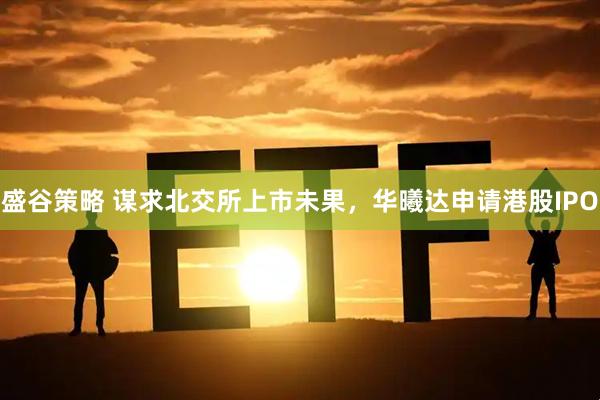 盛谷策略 谋求北交所上市未果，华曦达申请港股IPO