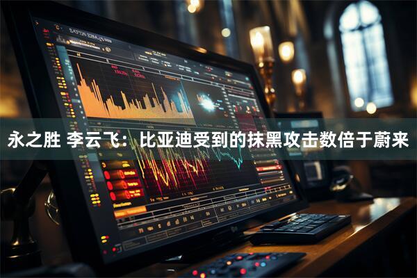 永之胜 李云飞：比亚迪受到的抹黑攻击数倍于蔚来