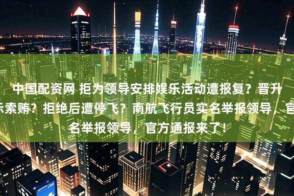 中国配资网 拒为领导安排娱乐活动遭报复？晋升机长时被暗示索贿？拒绝后遭停飞？南航飞行员实名举报领导，官方通报来了！