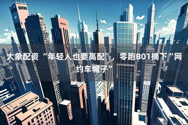 大象配资 “年轻人也要高配”，零跑B01摘下“网约车帽子”