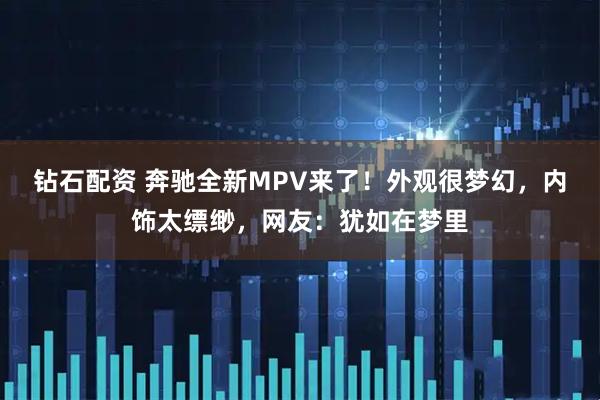钻石配资 奔驰全新MPV来了！外观很梦幻，内饰太缥缈，网友：犹如在梦里