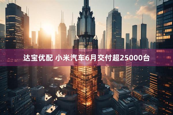 达宝优配 小米汽车6月交付超25000台