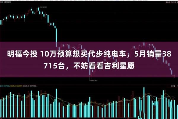 明福今投 10万预算想买代步纯电车，5月销量38715台，不妨看看吉利星愿