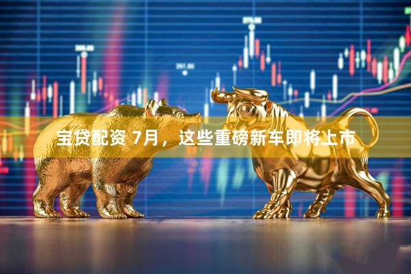 宝贷配资 7月，这些重磅新车即将上市