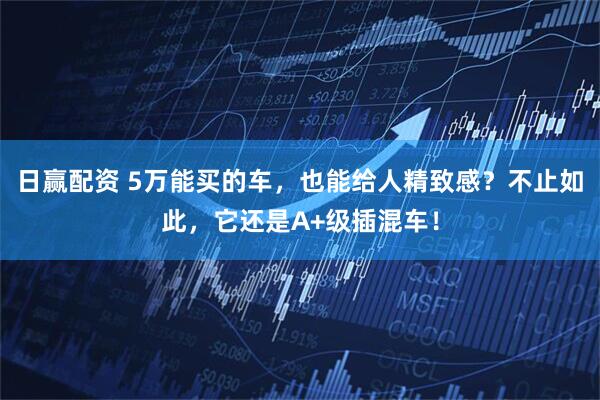 日赢配资 5万能买的车，也能给人精致感？不止如此，它还是A+级插混车！