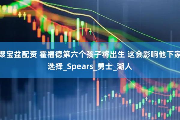 聚宝盆配资 霍福德第六个孩子将出生 这会影响他下家选择_Spears_勇士_湖人
