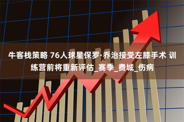 牛客栈策略 76人球星保罗·乔治接受左膝手术 训练营前将重新评估_赛季_费城_伤病