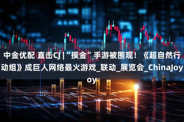 中金优配 直击CJ |“摸金”手游被围观！《超自然行动组》成巨人网络最火游戏_联动_展览会_ChinaJoy
