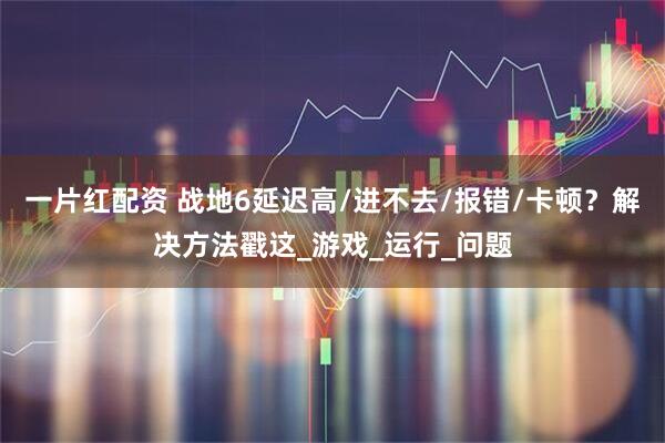 一片红配资 战地6延迟高/进不去/报错/卡顿？解决方法戳这_游戏_运行_问题
