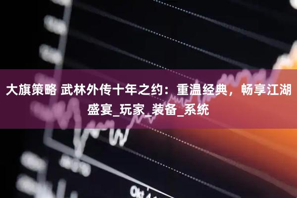 大旗策略 武林外传十年之约：重温经典，畅享江湖盛宴_玩家_装备_系统