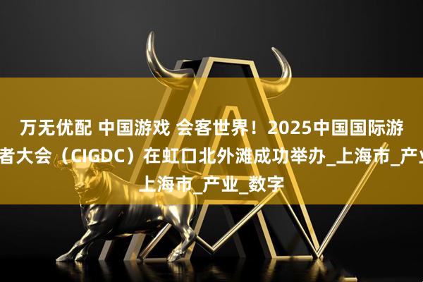 万无优配 中国游戏 会客世界！2025中国国际游戏开发者大会（CIGDC）在虹口北外滩成功举办_上海市_产业_数字