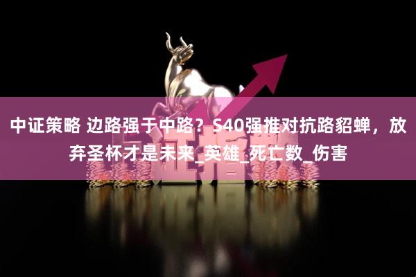 中证策略 边路强于中路？S40强推对抗路貂蝉，放弃圣杯才是未来_英雄_死亡数_伤害