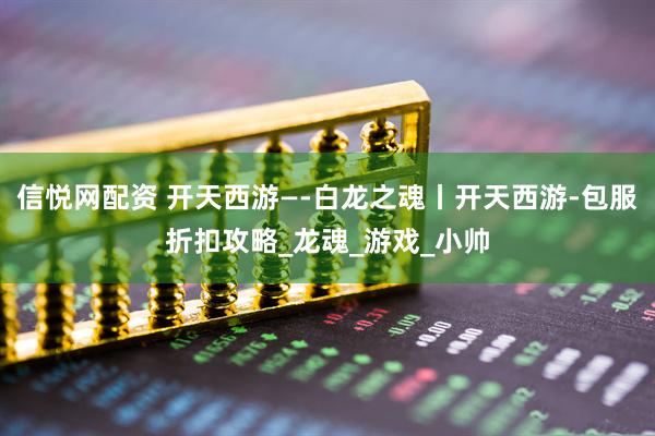 信悦网配资 开天西游—-白龙之魂丨开天西游-包服折扣攻略_龙魂_游戏_小帅