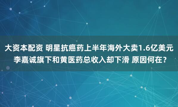 大资本配资 明星抗癌药上半年海外大卖1.6亿美元 李嘉诚旗下和黄医药总收入却下滑 原因何在？