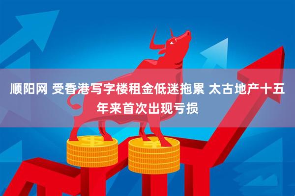 顺阳网 受香港写字楼租金低迷拖累 太古地产十五年来首次出现亏损