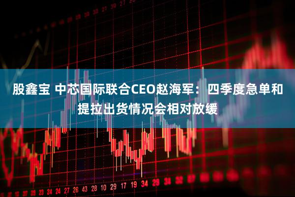 股鑫宝 中芯国际联合CEO赵海军：四季度急单和提拉出货情况会相对放缓