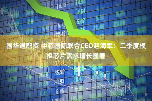国华通配资 中芯国际联合CEO赵海军：二季度模拟芯片需求增长显著
