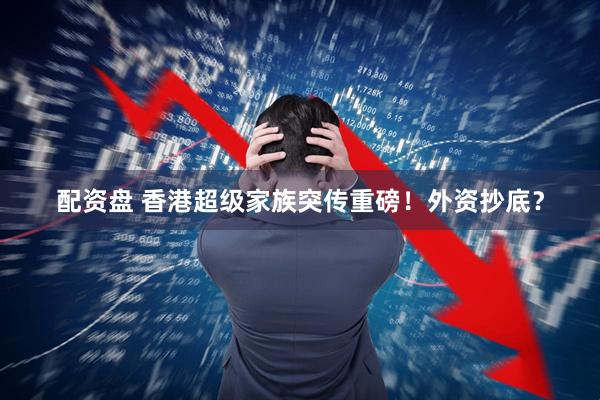 配资盘 香港超级家族突传重磅！外资抄底？