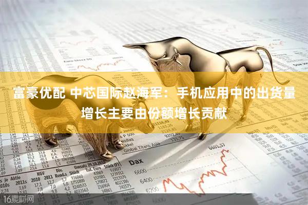 富豪优配 中芯国际赵海军：手机应用中的出货量增长主要由份额增长贡献