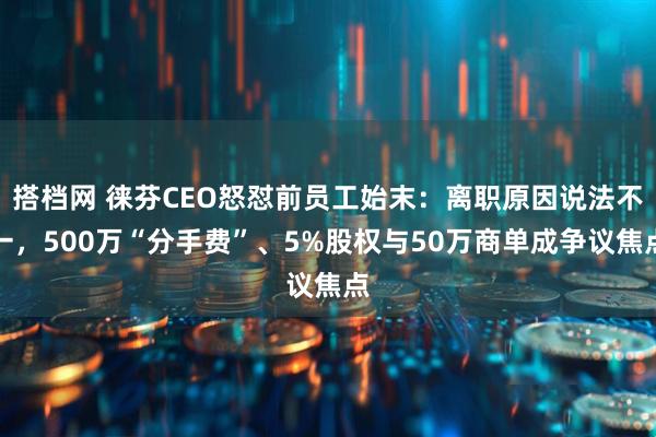 搭档网 徕芬CEO怒怼前员工始末：离职原因说法不一，500万“分手费”、5%股权与50万商单成争议焦点