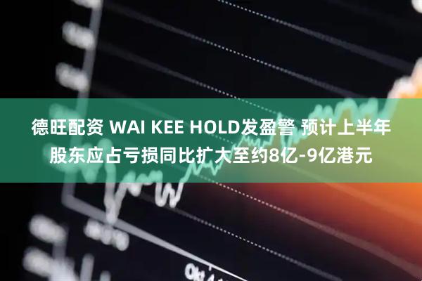 德旺配资 WAI KEE HOLD发盈警 预计上半年股东应占亏损同比扩大至约8亿-9亿港元