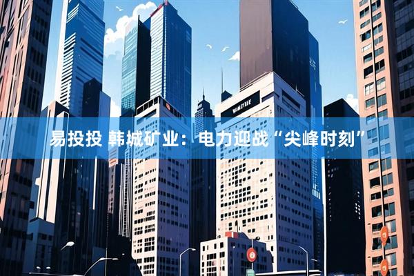 易投投 韩城矿业：电力迎战“尖峰时刻”