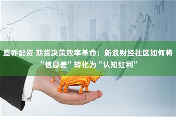 蓝乔配资 期货决策效率革命：新浪财经社区如何将“信息差”转化为“认知红利”