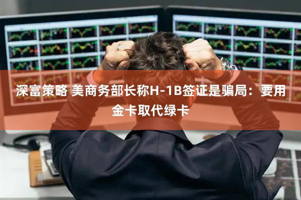 深富策略 美商务部长称H-1B签证是骗局：要用金卡取代绿卡