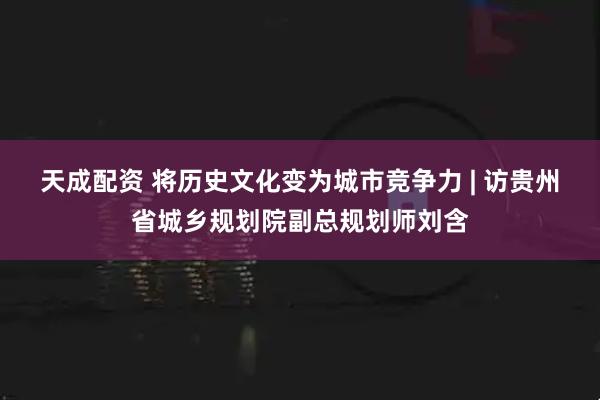 天成配资 将历史文化变为城市竞争力 | 访贵州省城乡规划院副总规划师刘含
