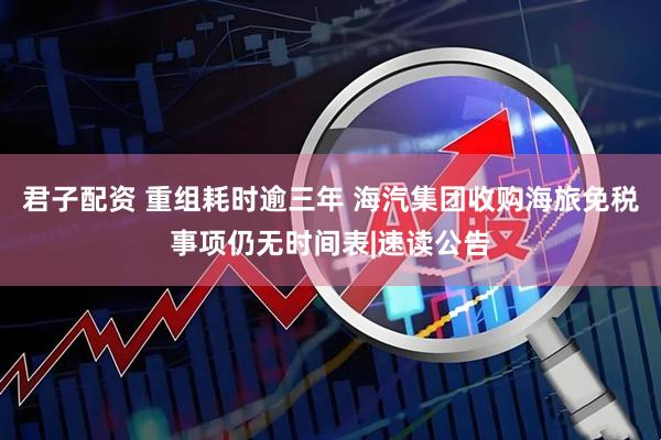 君子配资 重组耗时逾三年 海汽集团收购海旅免税事项仍无时间表|速读公告