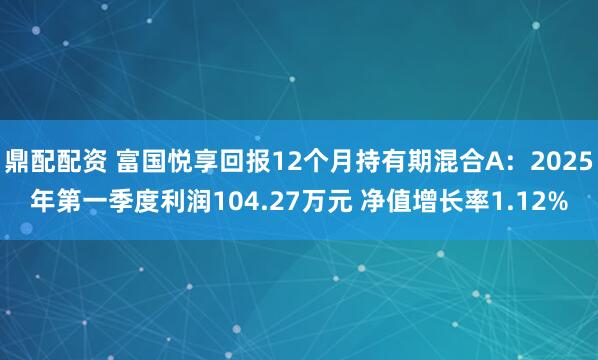 鼎配配资 富国悦享回报12个月持有期混合A：2025年第一季度利润104.27万元 净值增长率1.12%