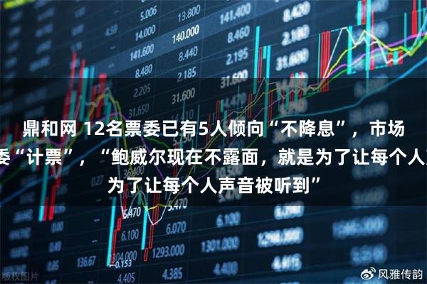 鼎和网 12名票委已有5人倾向“不降息”，市场为美联储票委“计票”，“鲍威尔现在不露面，就是为了让每个人声音被听到”