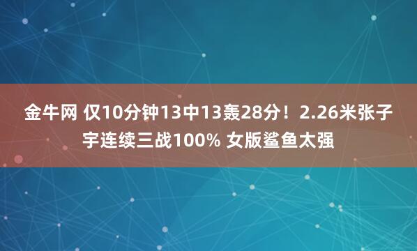 金牛网 仅10分钟13中13轰28分!2.26米张子宇连续三战100% 女版鲨鱼太强