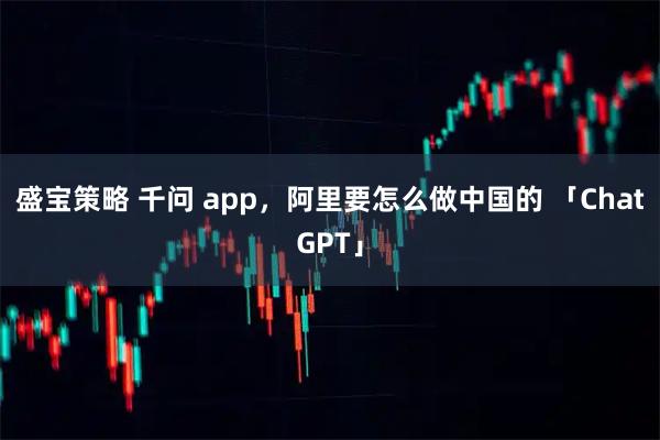 盛宝策略 千问 app,阿里要怎么做中国的 「ChatGPT」