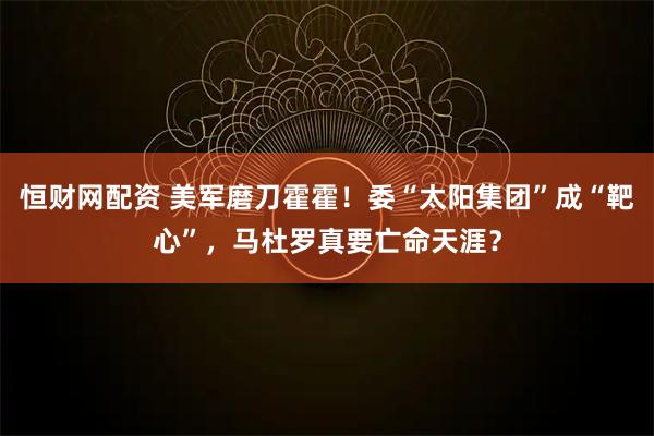 恒财网配资 美军磨刀霍霍！委“太阳集团”成“靶心”，马杜罗真要亡命天涯？